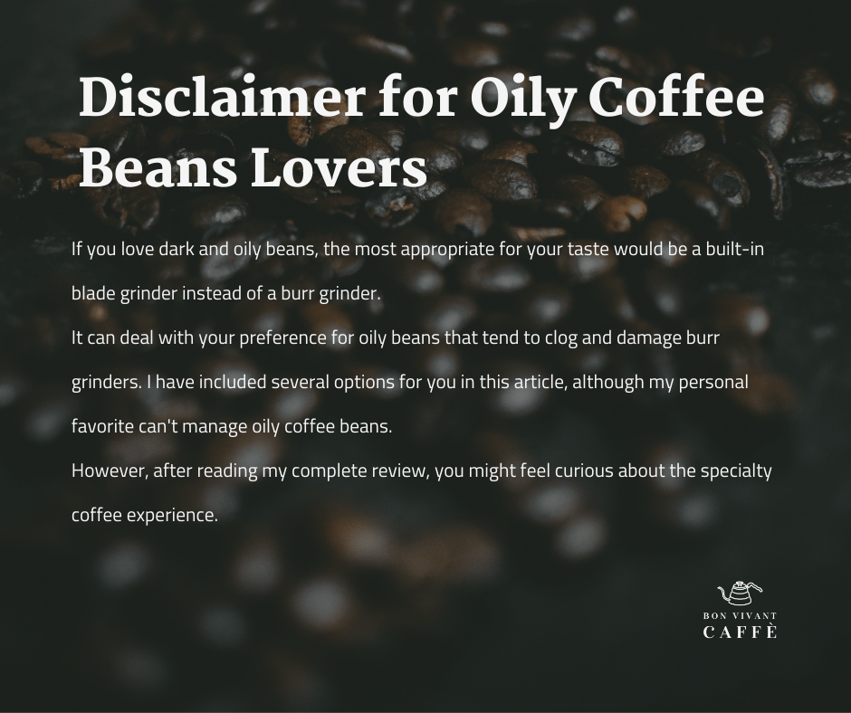 Disclaimer for Oily Coffee Beans Lovers 
If you love dark and oily beans, the most appropriate for your taste would be a built-in blade grinder instead of a burr grinder. 
It can deal with your preference for oily beans that tend to clog and damage burr grinders. I have included several options for you in this article, although my personal favorite can't manage oily coffee beans.
However, after reading my complete review, you might feel curious about the specialty coffee experience.
